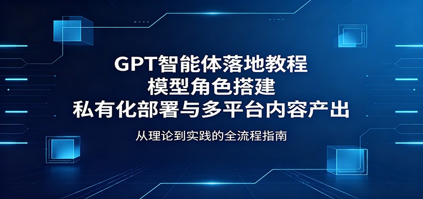 GPT智能体落地教程:模型角色搭建,私有化部署与多平台内容产出_