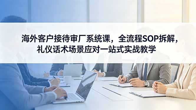 海外客户接待审厂系统课,全流程SOP拆解,礼仪话术场景应对一站式实战教学_